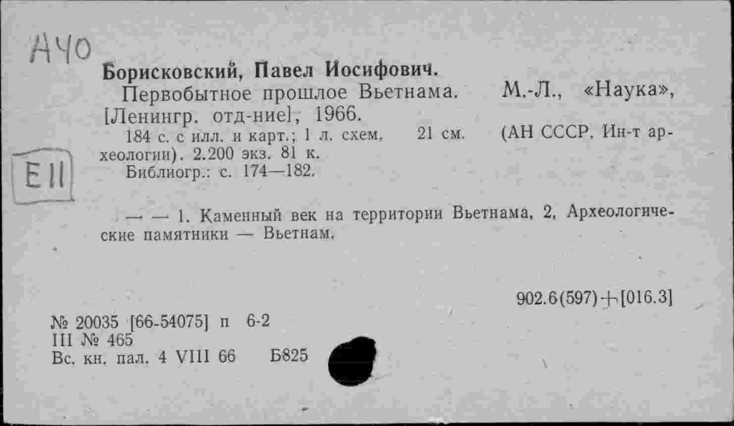 ﻿АЧо
Ell
Борисковский, Павел Иосифович.
Первобытное прошлое Вьетнама.
[Ленингр. отд-ние], 1966.
184 с. с илл. и карт.; 1 л. схем, 21 см.
хеологии). 2.200 экз. 81 к.
Библиогр.: с. 174—182.
М.-Л., «Наука»,
(АН СССР, Ин-т ар-
— — 1. Каменный век на территории Вьетнама, 2, Археологические памятники — Вьетнам,
№ 20035 [66-54075] п 6-2
III № 465
Вс. кн. пал. 4 VIII 66	Б825
902.6(597) + [016.3]